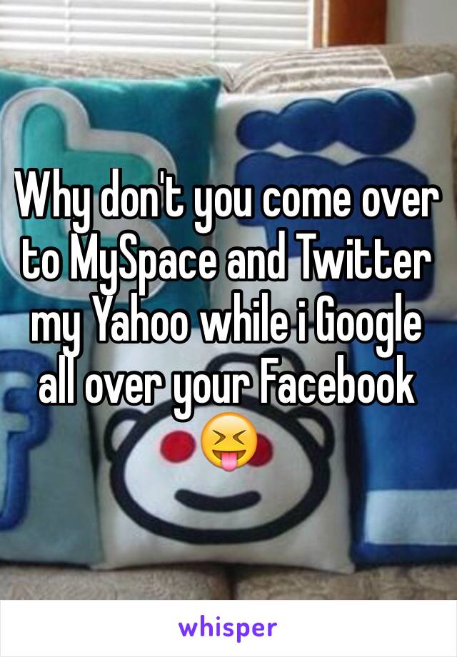 Why don't you come over to MySpace and Twitter my Yahoo while i Google all over your Facebook 😝