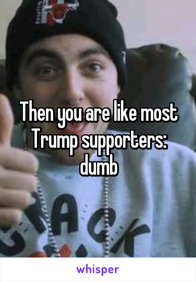 Then you are like most Trump supporters: dumb