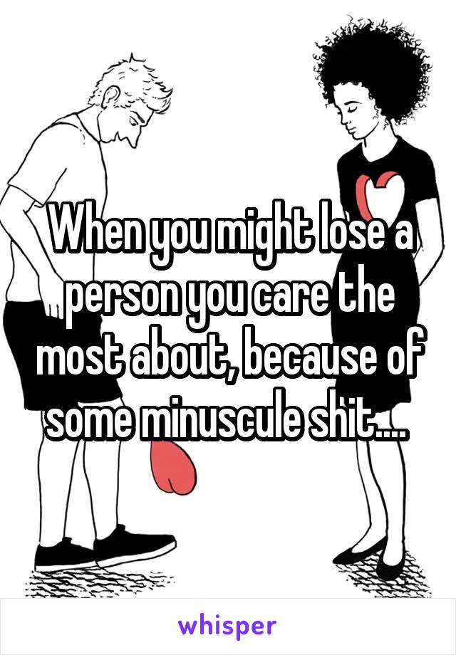 When you might lose a person you care the most about, because of some minuscule shit.... 