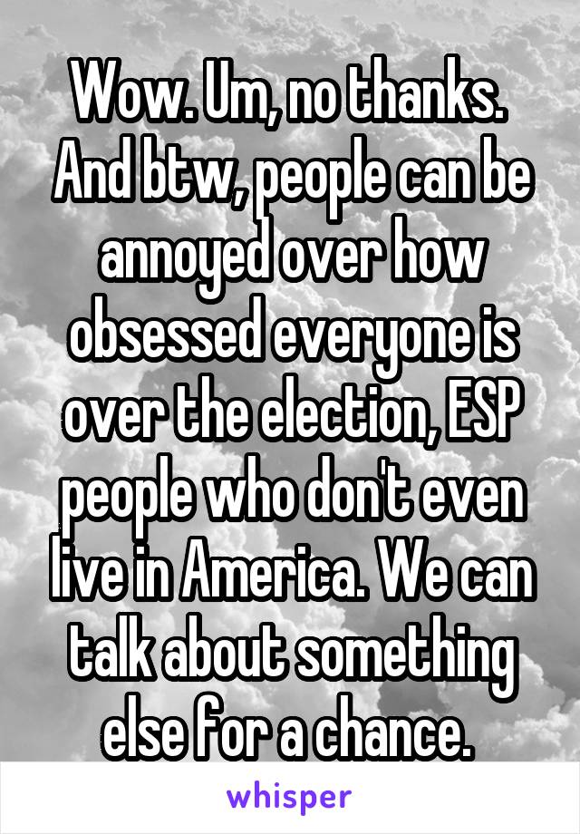 Wow. Um, no thanks. 
And btw, people can be annoyed over how obsessed everyone is over the election, ESP people who don't even live in America. We can talk about something else for a chance. 