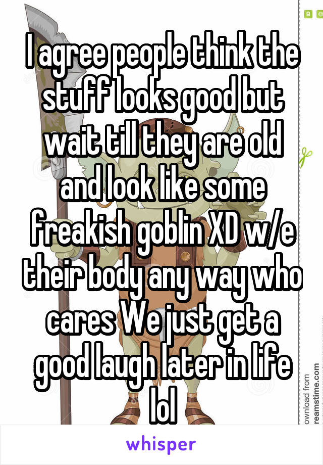 I agree people think the stuff looks good but wait till they are old and look like some freakish goblin XD w/e their body any way who cares We just get a good laugh later in life lol