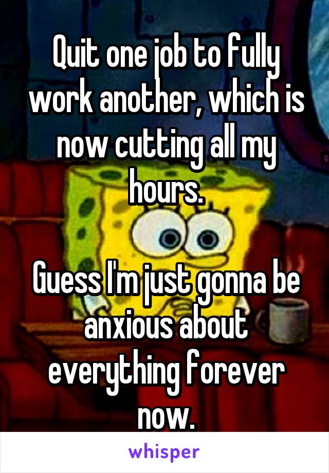 Quit one job to fully work another, which is now cutting all my hours.

Guess I'm just gonna be anxious about everything forever now.