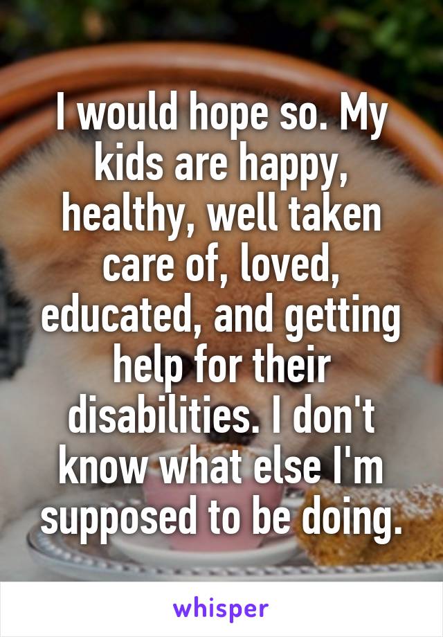 I would hope so. My kids are happy, healthy, well taken care of, loved, educated, and getting help for their disabilities. I don't know what else I'm supposed to be doing.