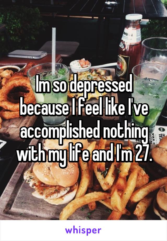 Im so depressed because I feel like I've accomplished nothing with my life and I'm 27.