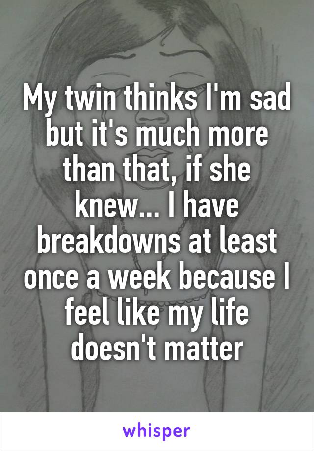 My twin thinks I'm sad but it's much more than that, if she knew... I have breakdowns at least once a week because I feel like my life doesn't matter
