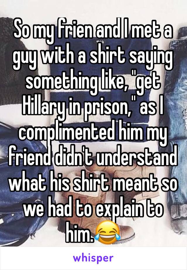 So my frien and I met a guy with a shirt saying something like, "get Hillary in prison," as I complimented him my friend didn't understand what his shirt meant so we had to explain to him.😂