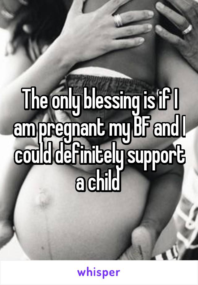 The only blessing is if I am pregnant my BF and I could definitely support a child 