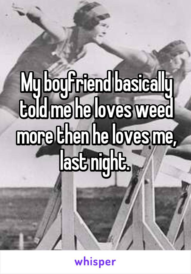 My boyfriend basically told me he loves weed more then he loves me, last night. 

