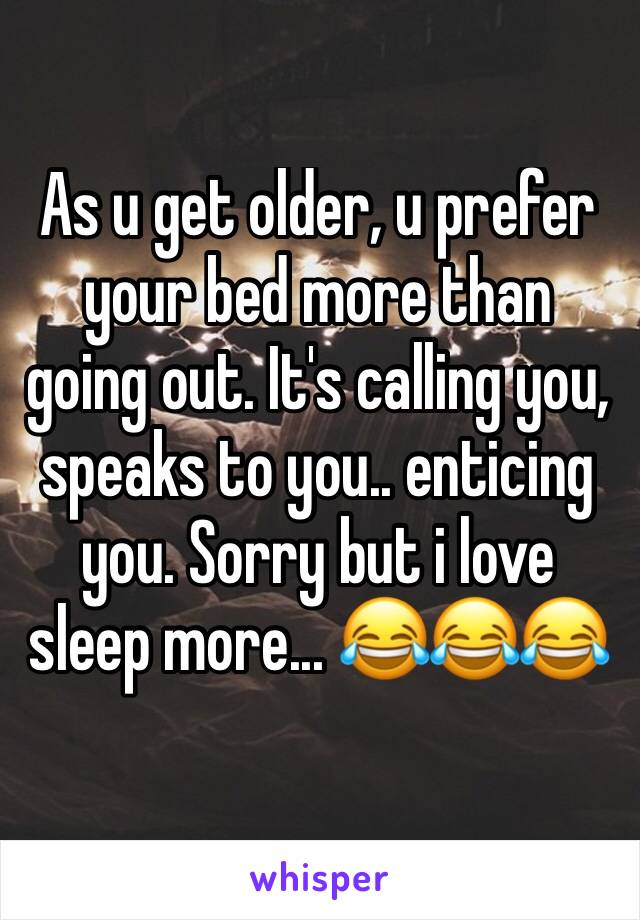 As u get older, u prefer your bed more than going out. It's calling you, speaks to you.. enticing you. Sorry but i love sleep more... 😂😂😂