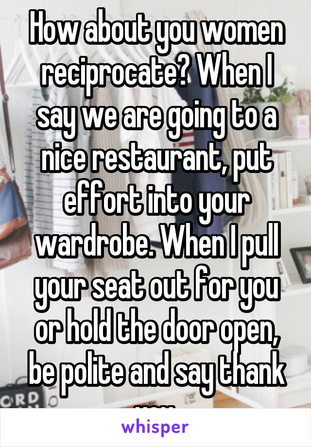 How about you women reciprocate? When I say we are going to a nice restaurant, put effort into your wardrobe. When I pull your seat out for you or hold the door open, be polite and say thank you.