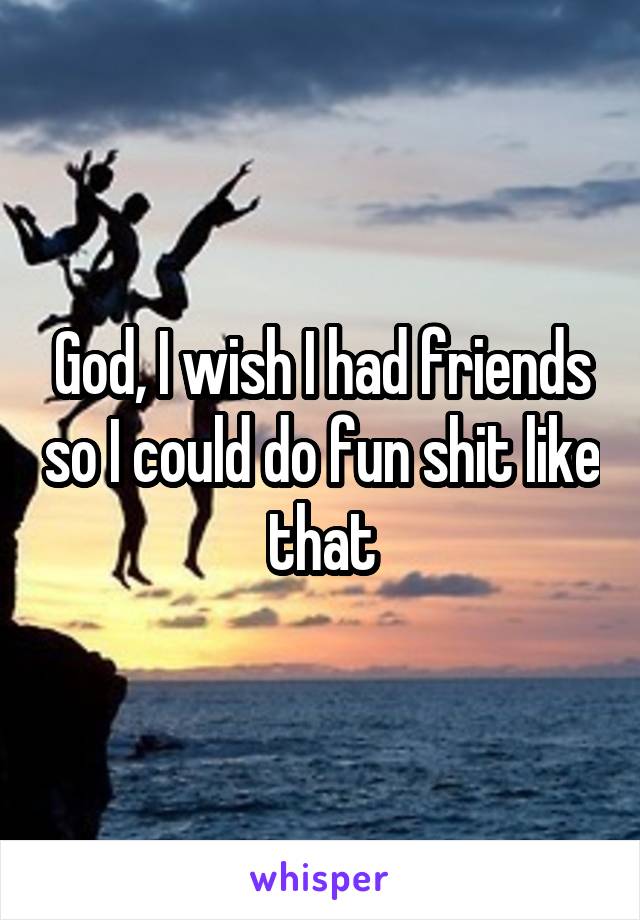God, I wish I had friends so I could do fun shit like that
