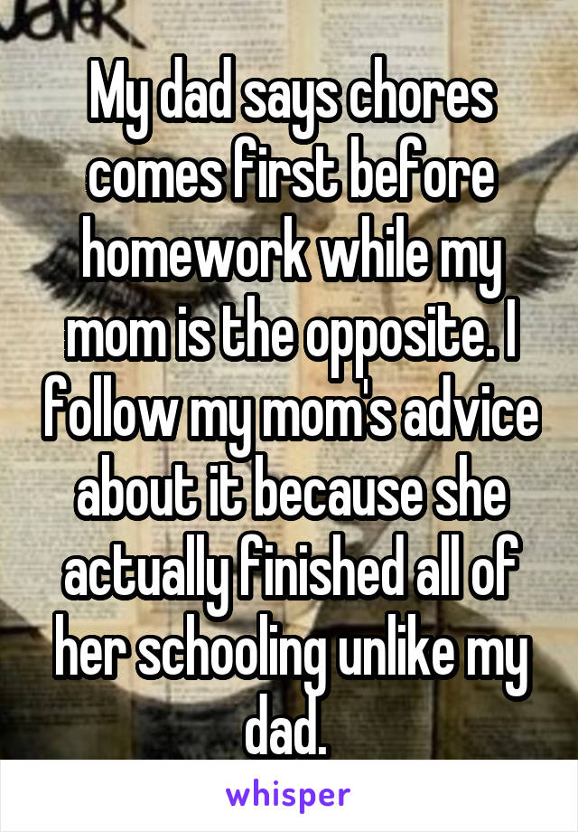 My dad says chores comes first before homework while my mom is the opposite. I follow my mom's advice about it because she actually finished all of her schooling unlike my dad. 