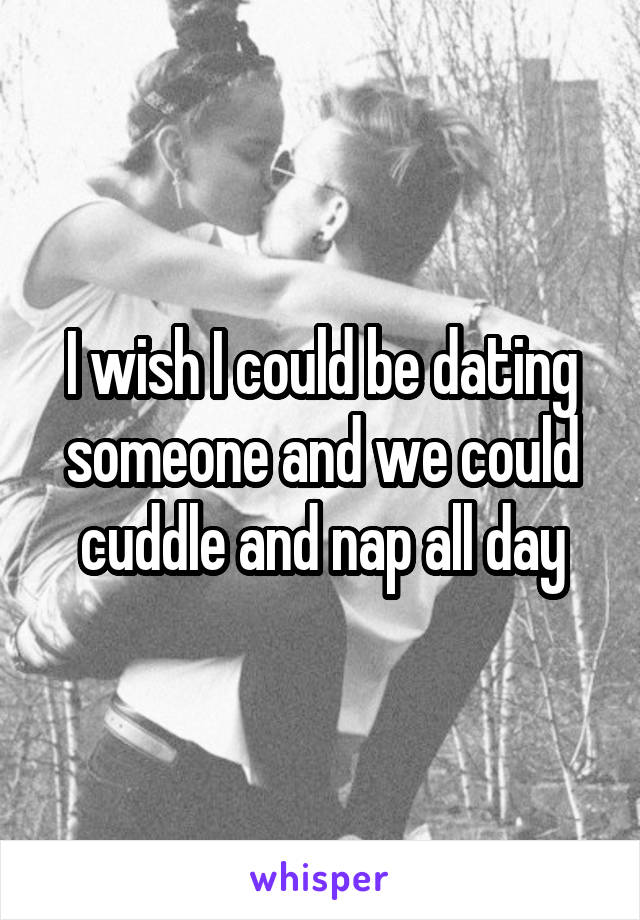 I wish I could be dating someone and we could cuddle and nap all day