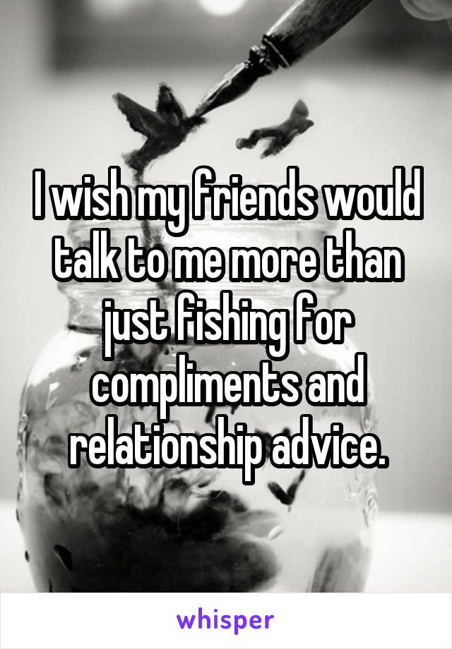 I wish my friends would talk to me more than just fishing for compliments and relationship advice.