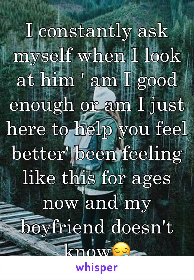 I constantly ask myself when I look at him ' am I good enough or am I just here to help you feel better' been feeling like this for ages now and my boyfriend doesn't know😪