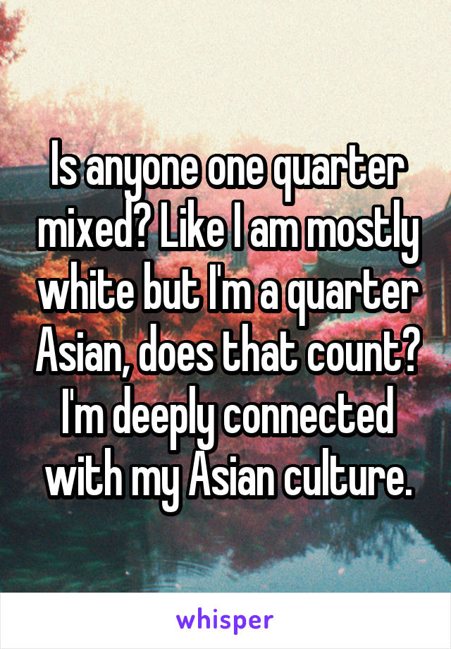 Is anyone one quarter mixed? Like I am mostly white but I'm a quarter Asian, does that count? I'm deeply connected with my Asian culture.
