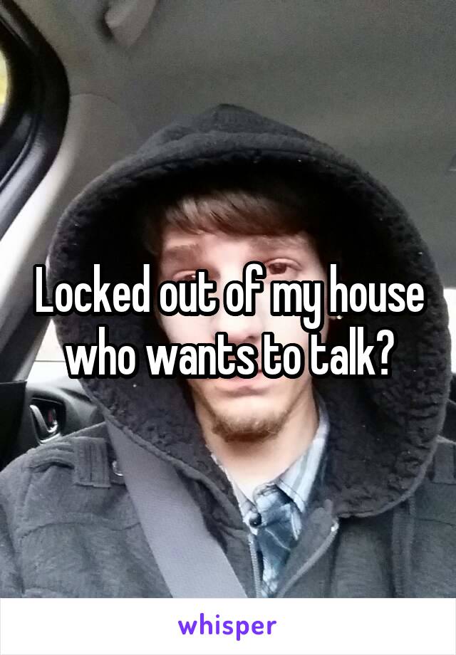Locked out of my house who wants to talk?