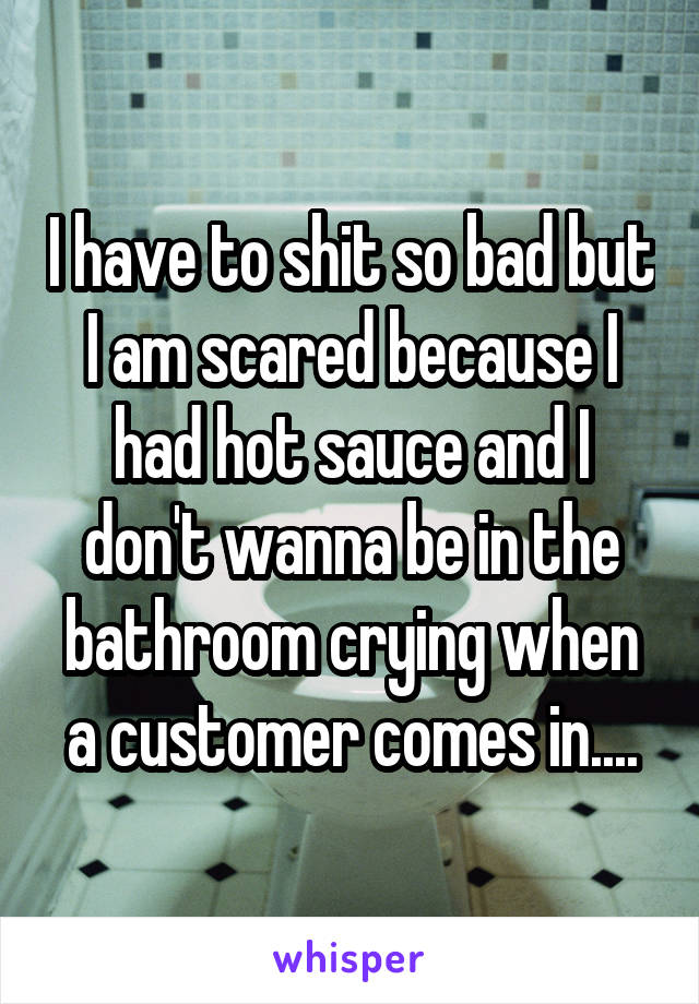 I have to shit so bad but I am scared because I had hot sauce and I don't wanna be in the bathroom crying when a customer comes in....