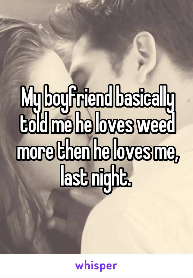 My boyfriend basically told me he loves weed more then he loves me, last night. 
