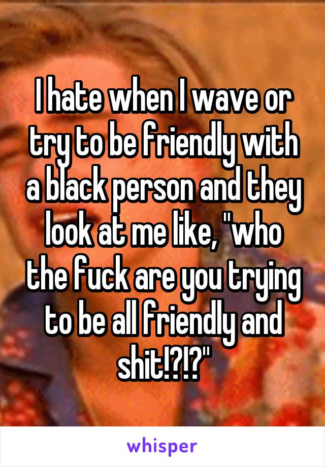 I hate when I wave or try to be friendly with a black person and they look at me like, "who the fuck are you trying to be all friendly and shit!?!?"
