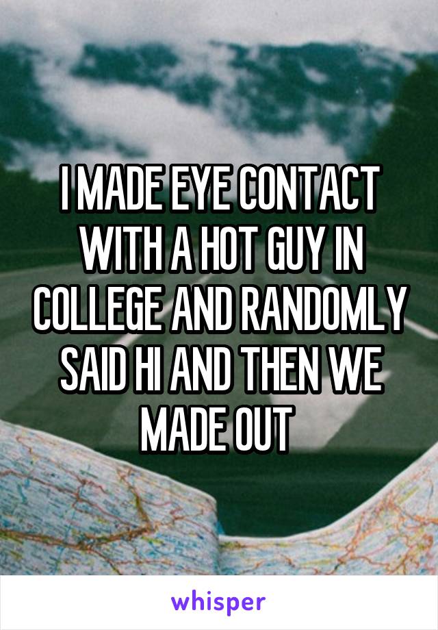 I MADE EYE CONTACT WITH A HOT GUY IN COLLEGE AND RANDOMLY SAID HI AND THEN WE MADE OUT 