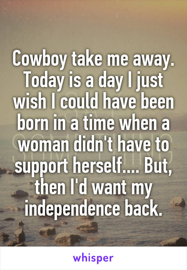 Cowboy take me away. Today is a day I just wish I could have been born in a time when a woman didn't have to support herself.... But, then I'd want my independence back.