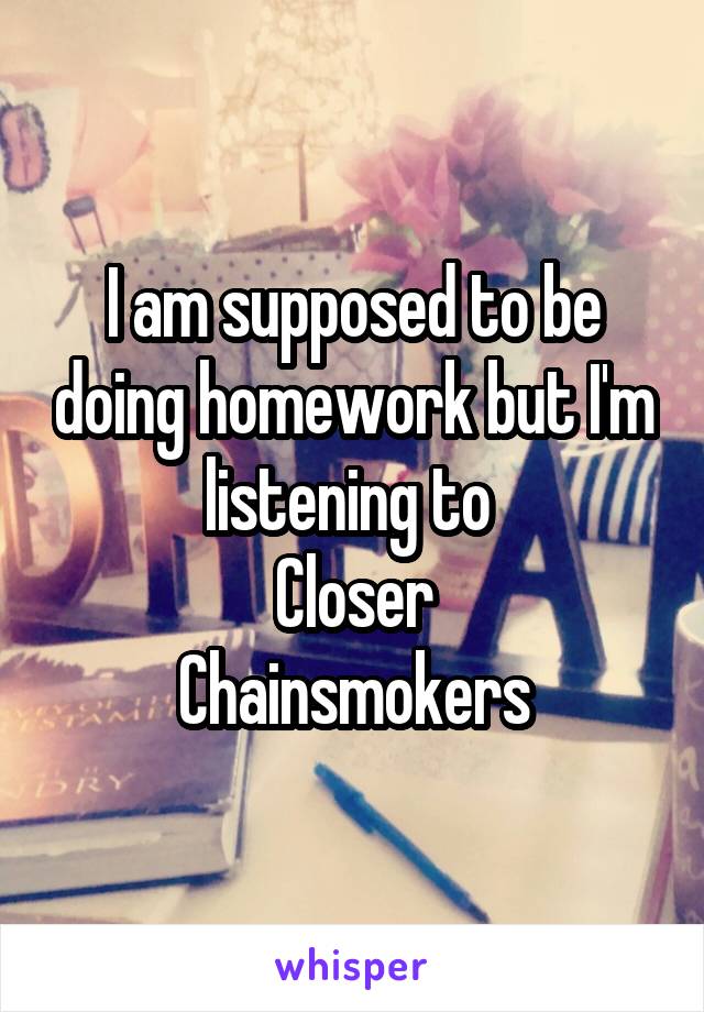 I am supposed to be doing homework but I'm listening to 
Closer
Chainsmokers