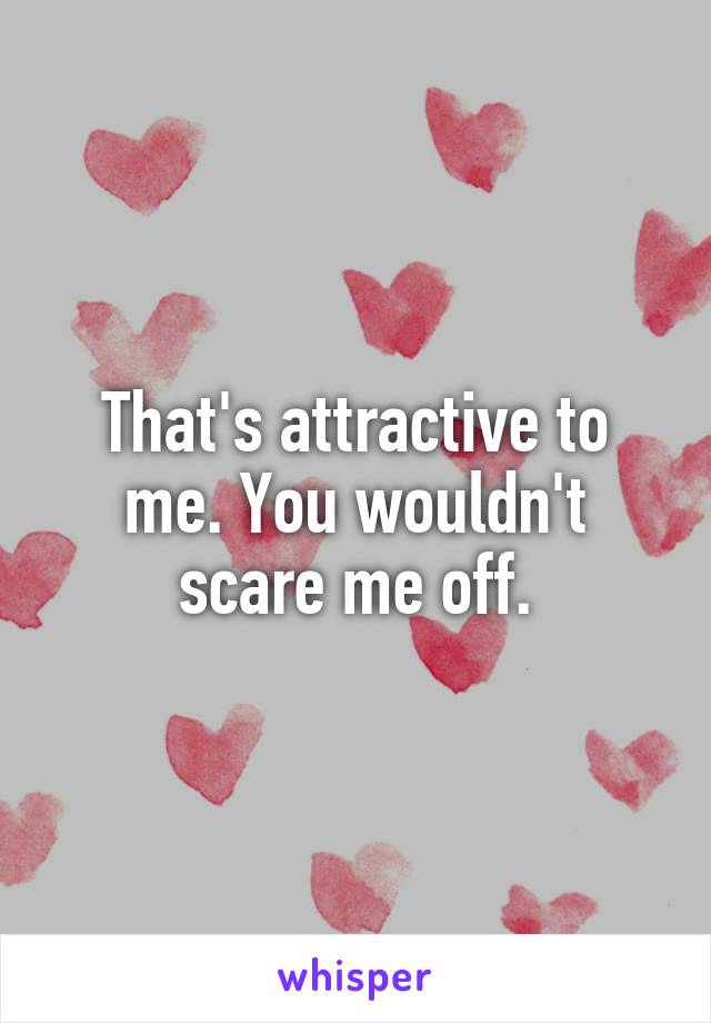 That's attractive to me. You wouldn't scare me off.
