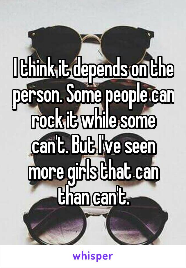 I think it depends on the person. Some people can rock it while some can't. But I've seen more girls that can than can't.