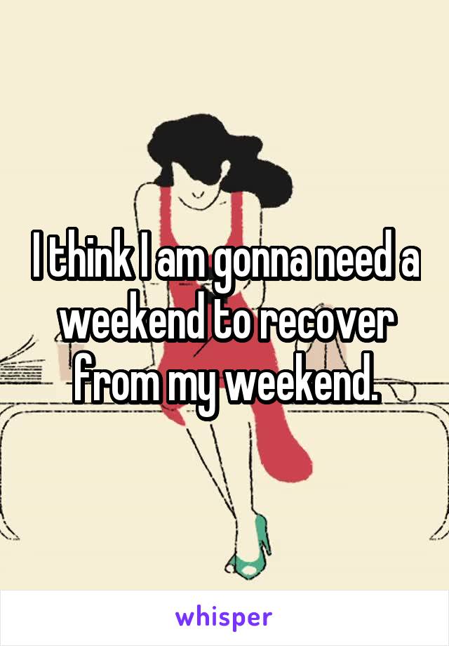 I think I am gonna need a weekend to recover from my weekend.