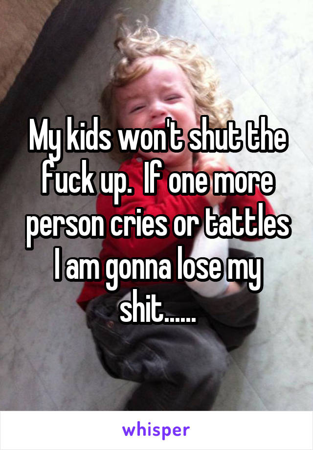 My kids won't shut the fuck up.  If one more person cries or tattles I am gonna lose my shit......