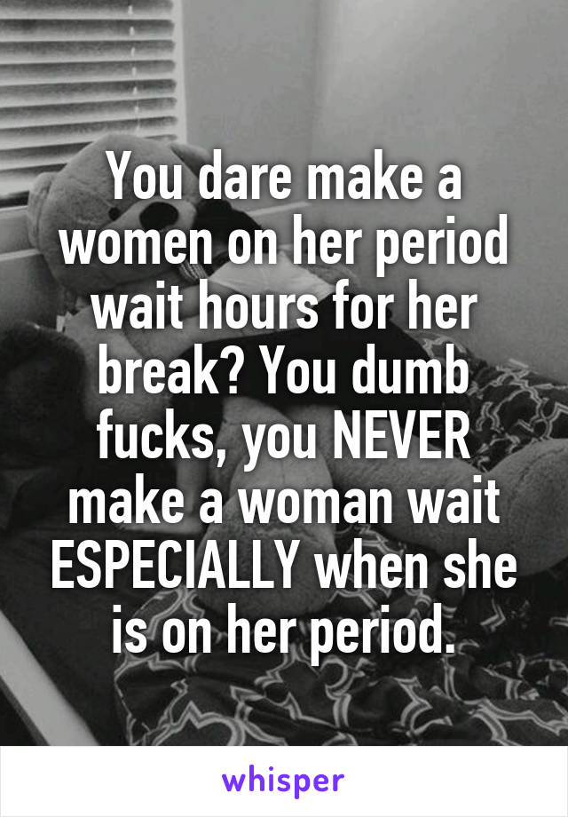 You dare make a women on her period wait hours for her break? You dumb fucks, you NEVER make a woman wait ESPECIALLY when she is on her period.