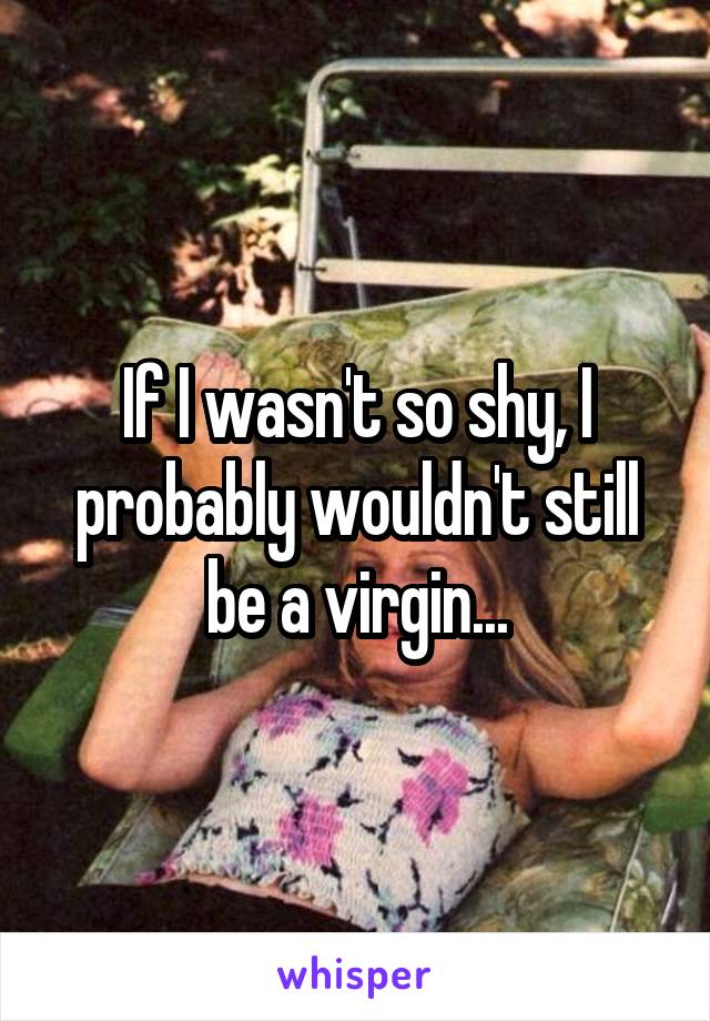 If I wasn't so shy, I probably wouldn't still be a virgin...