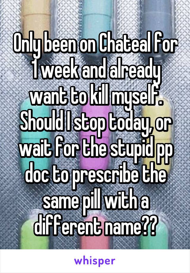 Only been on Chateal for 1 week and already want to kill myself. Should I stop today, or wait for the stupid pp doc to prescribe the same pill with a different name??