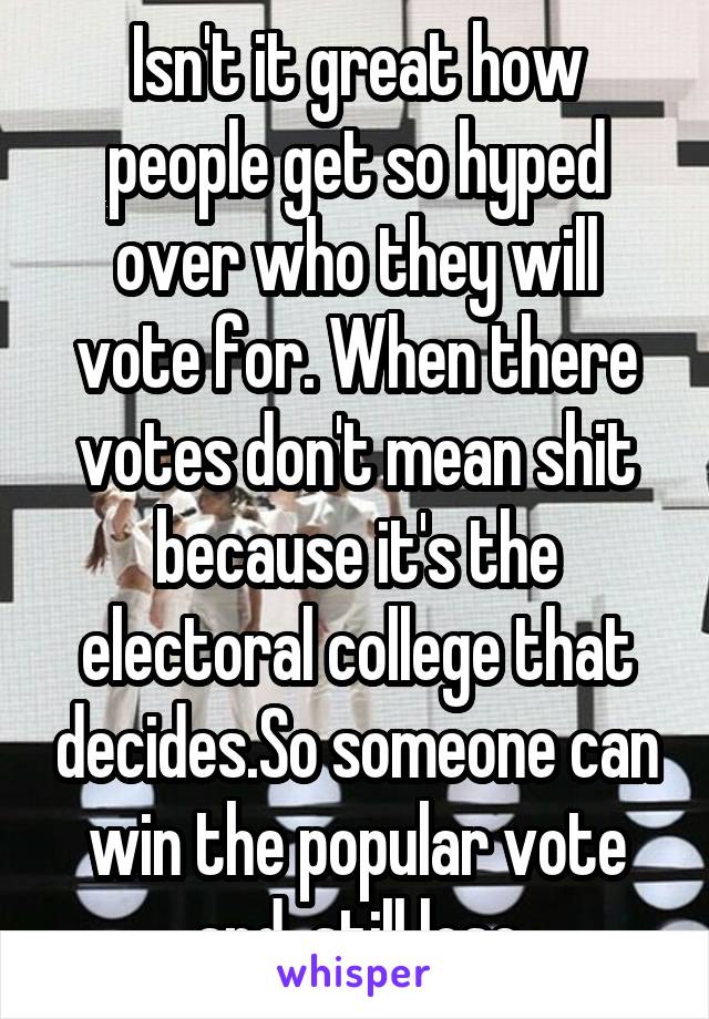 Isn't it great how people get so hyped over who they will vote for. When there votes don't mean shit because it's the electoral college that decides.So someone can win the popular vote and  still lose