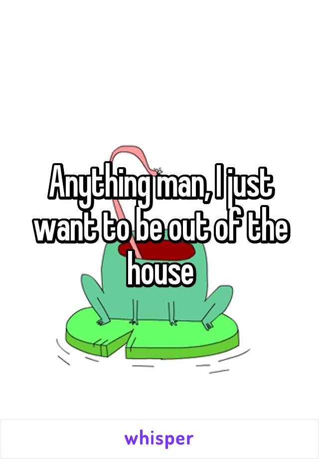 Anything man, I just want to be out of the house