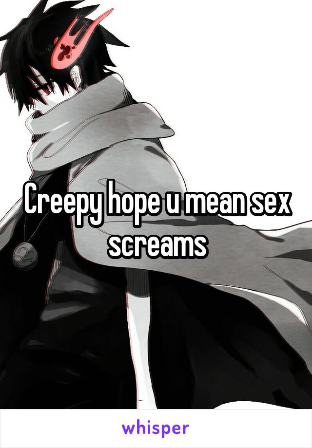 Creepy hope u mean sex screams