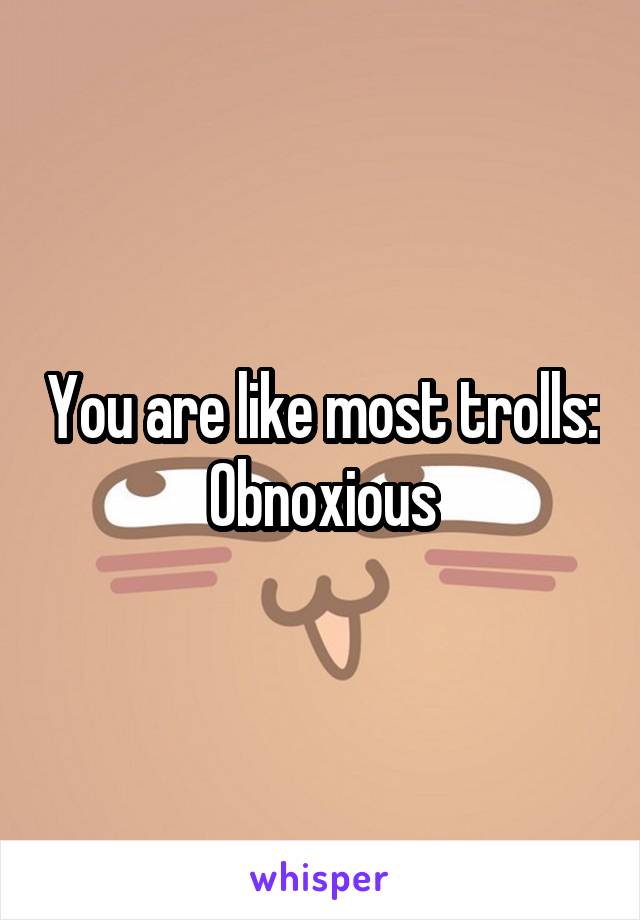 You are like most trolls:
Obnoxious