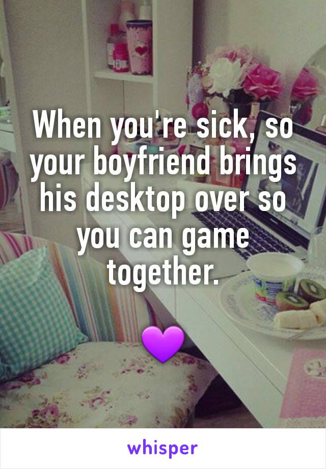 When you're sick, so your boyfriend brings his desktop over so you can game together.

💜