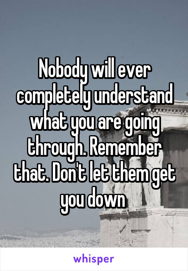 Nobody will ever completely understand what you are going through. Remember that. Don't let them get you down 