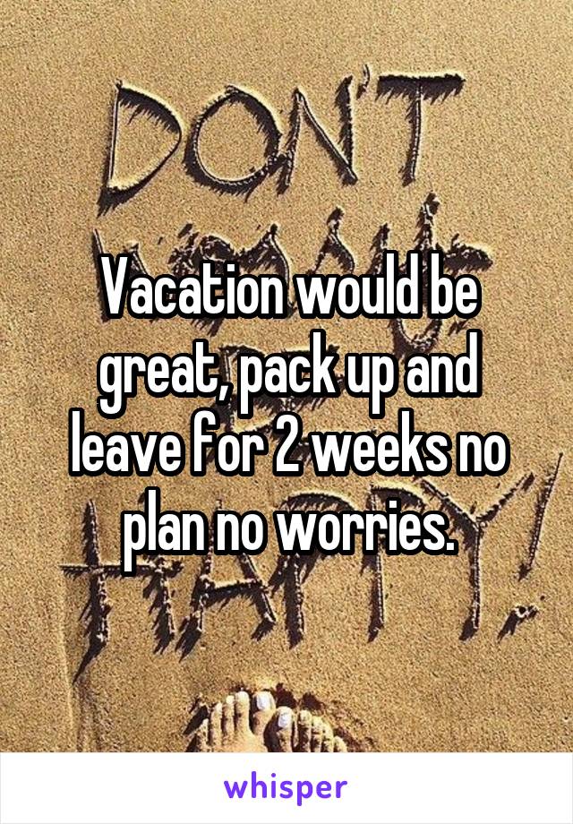 Vacation would be great, pack up and leave for 2 weeks no plan no worries.