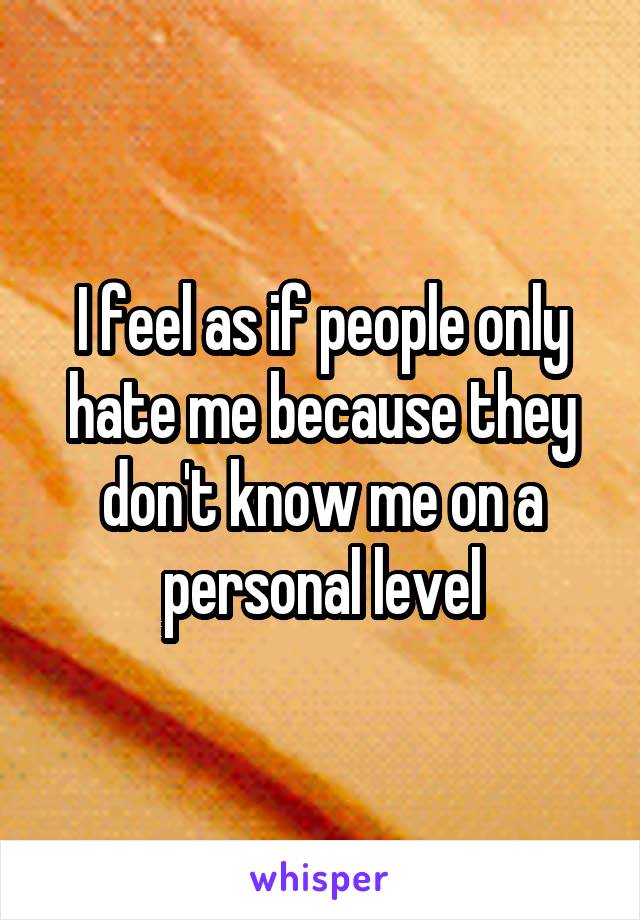 I feel as if people only hate me because they don't know me on a personal level