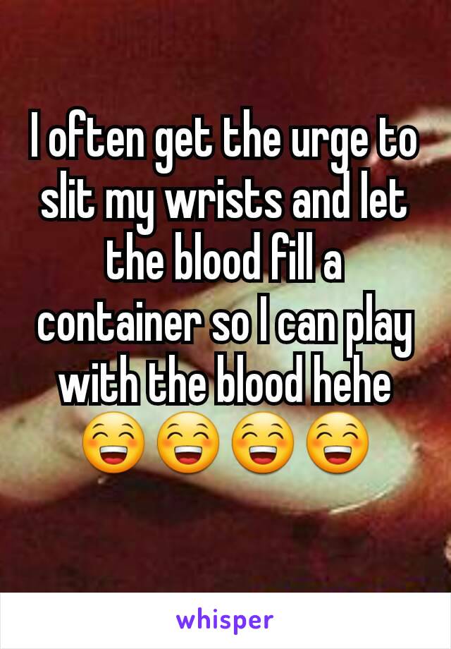 I often get the urge to slit my wrists and let the blood fill a container so I can play with the blood hehe😁😁😁😁