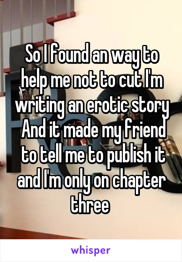 So I found an way to help me not to cut I'm writing an erotic story
 And it made my friend  to tell me to publish it and I'm only on chapter three 