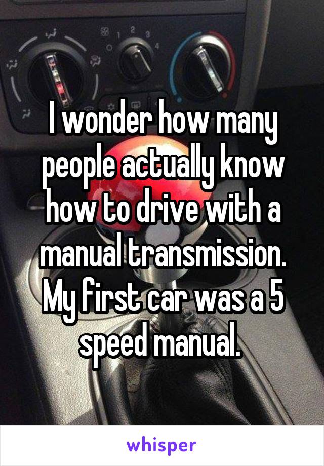 I wonder how many people actually know how to drive with a manual transmission. My first car was a 5 speed manual. 