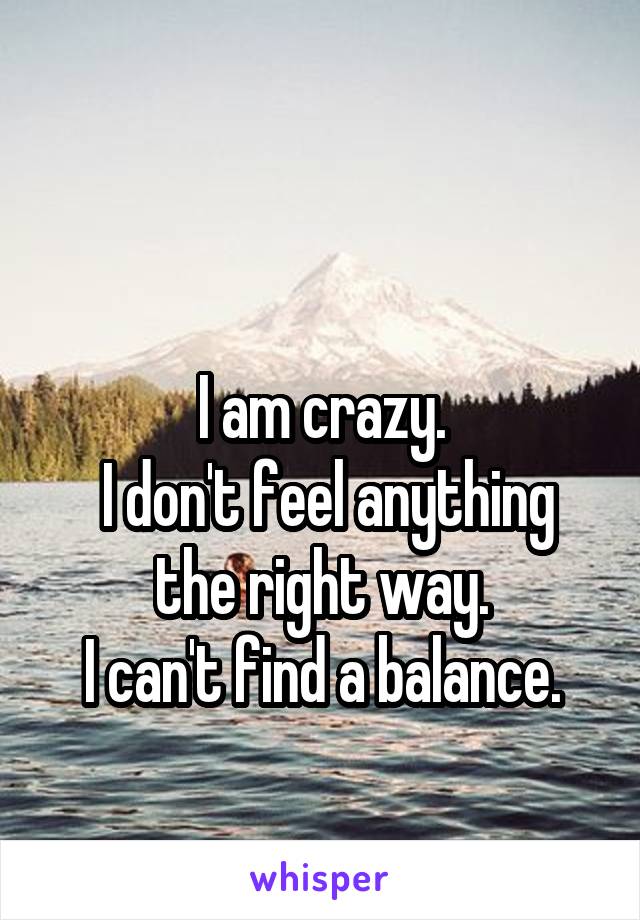  

I am crazy.
 I don't feel anything the right way.
I can't find a balance.
