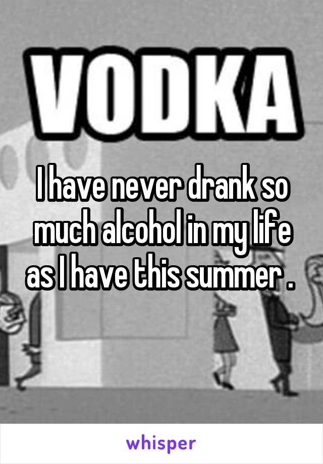 I have never drank so much alcohol in my life as I have this summer . 