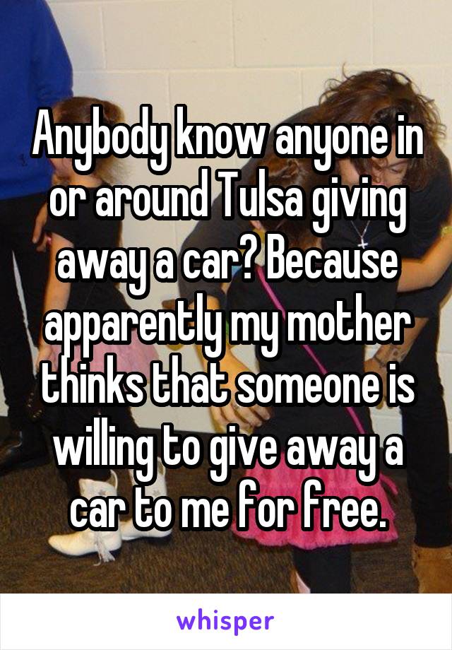 Anybody know anyone in or around Tulsa giving away a car? Because apparently my mother thinks that someone is willing to give away a car to me for free.