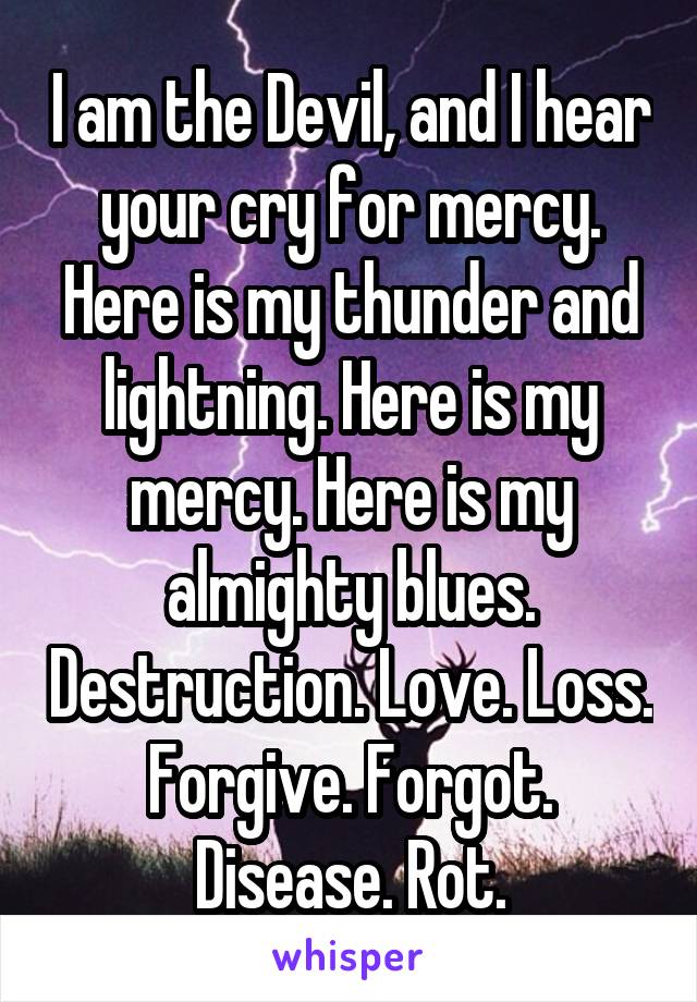 I am the Devil, and I hear your cry for mercy. Here is my thunder and lightning. Here is my mercy. Here is my almighty blues. Destruction. Love. Loss. Forgive. Forgot. Disease. Rot.