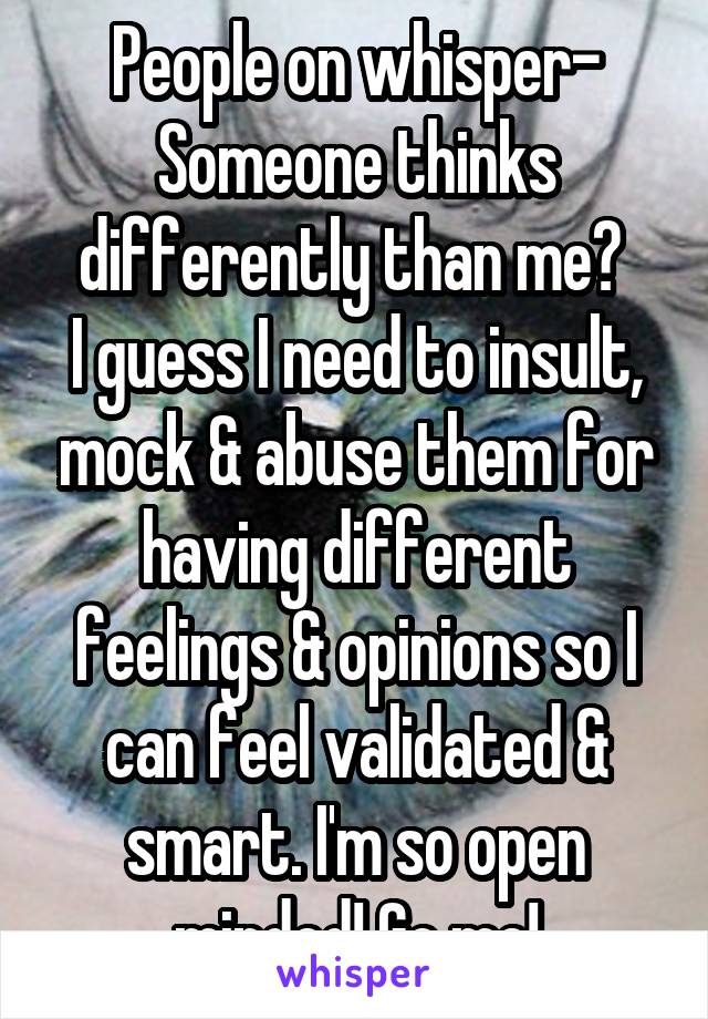 People on whisper-
Someone thinks differently than me? 
I guess I need to insult, mock & abuse them for having different feelings & opinions so I can feel validated & smart. I'm so open minded! Go me!